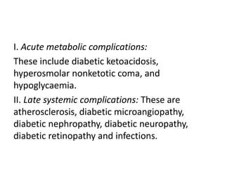 I. Acute metabolic complications:
These include diabetic ketoacidosis,
hyperosmolar nonketotic coma, and
hypoglycaemia.
II. Late systemic complications: These are
atherosclerosis, diabetic microangiopathy,
diabetic nephropathy, diabetic neuropathy,
diabetic retinopathy and infections.
 
