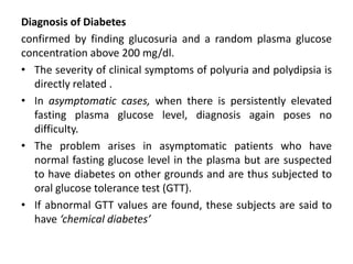 Diagnosis of Diabetes
confirmed by finding glucosuria and a random plasma glucose
concentration above 200 mg/dl.
• The severity of clinical symptoms of polyuria and polydipsia is
directly related .
• In asymptomatic cases, when there is persistently elevated
fasting plasma glucose level, diagnosis again poses no
difficulty.
• The problem arises in asymptomatic patients who have
normal fasting glucose level in the plasma but are suspected
to have diabetes on other grounds and are thus subjected to
oral glucose tolerance test (GTT).
• If abnormal GTT values are found, these subjects are said to
have ‘chemical diabetes’
 