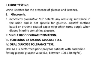 I. URINE TESTING.
Urine is tested for the presence of glucose and ketones.
1. Glucosuria.
• Benedict’s qualitative test detects any reducing substance in
the urine and is not specific for glucose. dipstick method
based on enzyme-coated paper strip which turns purple when
dipped in urine containing glucose.
II. SINGLE BLOOD SUGAR ESTIMATION.
III. SCREENING BY FASTING GLUCOSE TEST.
IV. ORAL GLUCOSE TOLERANCE TEST.
Oral GTT is performed principally for patients with borderline
fasting plasma glucose value (i.e. between 100-140 mg/dl).
 