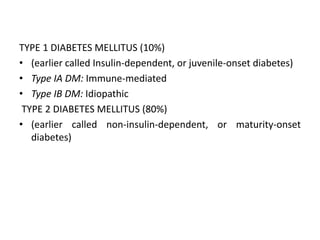 TYPE 1 DIABETES MELLITUS (10%)
• (earlier called Insulin-dependent, or juvenile-onset diabetes)
• Type IA DM: Immune-mediated
• Type IB DM: Idiopathic
TYPE 2 DIABETES MELLITUS (80%)
• (earlier called non-insulin-dependent, or maturity-onset
diabetes)
 