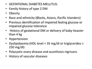 • GESTATIONAL DIABETES MELLITUS:
• Family history of type 2 DM
• Obesity
• Race and ethnicity (Blacks, Asians, Pacific Islanders)
• Previous identification of impaired fasting glucose or
impaired glucose tolerance
• History of gestational DM or delivery of baby heavier
than 4 kg
• Hypertension
• Dyslipidaemia (HDL level < 35 mg/dl or triglycerides >
250 mg/dl)
• Polycystic ovary disease and acanthosis nigricans
• History of vascular diseases
 