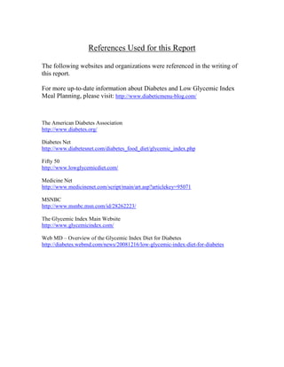 References Used for this Report

The following websites and organizations were referenced in the writing of
this report.

For more up-to-date information about Diabetes and Low Glycemic Index
Meal Planning, please visit: http://www.diabeticmenu-blog.com/



The American Diabetes Association
http://www.diabetes.org/

Diabetes Net
http://www.diabetesnet.com/diabetes_food_diet/glycemic_index.php

Fifty 50
http://www.lowglycemicdiet.com/

Medicine Net
http://www.medicinenet.com/script/main/art.asp?articlekey=95071

MSNBC
http://www.msnbc.msn.com/id/28262223/

The Glycemic Index Main Website
http://www.glycemicindex.com/

Web MD – Overview of the Glycemic Index Diet for Diabetes
http://diabetes.webmd.com/news/20081216/low-glycemic-index-diet-for-diabetes
 