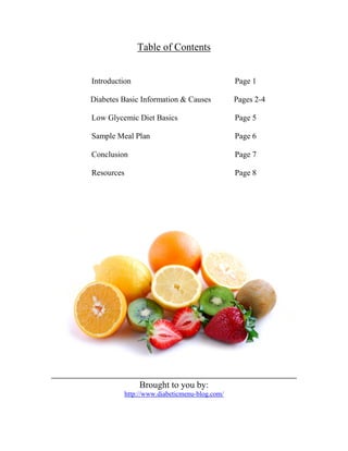 Table of Contents


Introduction                                    Page 1

Diabetes Basic Information & Causes             Pages 2-4

Low Glycemic Diet Basics                        Page 5

Sample Meal Plan                                Page 6

Conclusion                                      Page 7

Resources                                       Page 8




                 Brought to you by:
            http://www.diabeticmenu-blog.com/
 