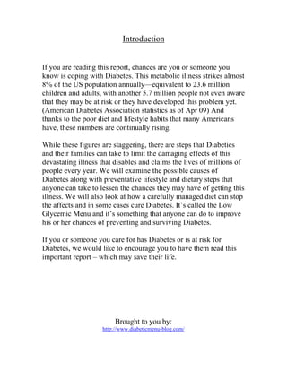 Introduction


If you are reading this report, chances are you or someone you
know is coping with Diabetes. This metabolic illness strikes almost
8% of the US population annually—equivalent to 23.6 million
children and adults, with another 5.7 million people not even aware
that they may be at risk or they have developed this problem yet.
(American Diabetes Association statistics as of Apr 09) And
thanks to the poor diet and lifestyle habits that many Americans
have, these numbers are continually rising.

While these figures are staggering, there are steps that Diabetics
and their families can take to limit the damaging effects of this
devastating illness that disables and claims the lives of millions of
people every year. We will examine the possible causes of
Diabetes along with preventative lifestyle and dietary steps that
anyone can take to lessen the chances they may have of getting this
illness. We will also look at how a carefully managed diet can stop
the affects and in some cases cure Diabetes. It’s called the Low
Glycemic Menu and it’s something that anyone can do to improve
his or her chances of preventing and surviving Diabetes.

If you or someone you care for has Diabetes or is at risk for
Diabetes, we would like to encourage you to have them read this
important report – which may save their life.




                         Brought to you by:
                    http://www.diabeticmenu-blog.com/
 