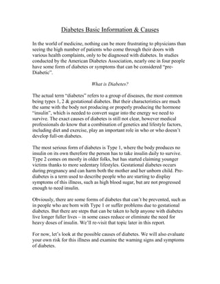 Diabetes Basic Information & Causes

In the world of medicine, nothing can be more frustrating to physicians than
seeing the high number of patients who come through their doors with
various health complaints, only to be diagnosed with diabetes. In studies
conducted by the American Diabetes Association, nearly one in four people
have some form of diabetes or symptoms that can be considered “pre-
Diabetic”.

                              What is Diabetes?

The actual term “diabetes” refers to a group of diseases, the most common
being types 1, 2 & gestational diabetes. But their characteristics are much
the same with the body not producing or properly producing the hormone
“insulin”, which is needed to convert sugar into the energy we need to
survive. The exact causes of diabetes is still not clear, however medical
professionals do know that a combination of genetics and lifestyle factors,
including diet and exercise, play an important role in who or who doesn’t
develop full-on diabetes.

The most serious form of diabetes is Type 1, where the body produces no
insulin on its own therefore the person has to take insulin daily to survive.
Type 2 comes on mostly in older folks, but has started claiming younger
victims thanks to more sedentary lifestyles. Gestational diabetes occurs
during pregnancy and can harm both the mother and her unborn child. Pre-
diabetes is a term used to describe people who are starting to display
symptoms of this illness, such as high blood sugar, but are not progressed
enough to need insulin.

Obviously, there are some forms of diabetes that can’t be prevented, such as
in people who are born with Type 1 or suffer problems due to gestational
diabetes. But there are steps that can be taken to help anyone with diabetes
live longer fuller lives – in some cases reduce or eliminate the need for
heavy doses of insulin. We’ll re-visit that topic later in this report.

For now, let’s look at the possible causes of diabetes. We will also evaluate
your own risk for this illness and examine the warning signs and symptoms
of diabetes.
 
