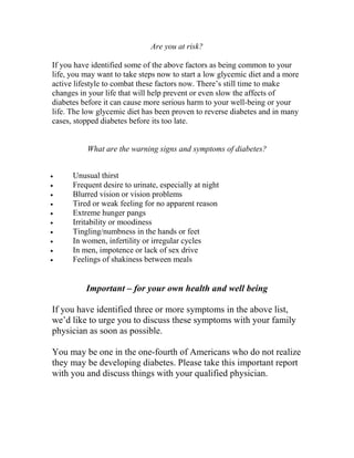 Are you at risk?

If you have identified some of the above factors as being common to your
life, you may want to take steps now to start a low glycemic diet and a more
active lifestyle to combat these factors now. There’s still time to make
changes in your life that will help prevent or even slow the affects of
diabetes before it can cause more serious harm to your well-being or your
life. The low glycemic diet has been proven to reverse diabetes and in many
cases, stopped diabetes before its too late.


          What are the warning signs and symptoms of diabetes?


•     Unusual thirst
•     Frequent desire to urinate, especially at night
•     Blurred vision or vision problems
•     Tired or weak feeling for no apparent reason
•     Extreme hunger pangs
•     Irritability or moodiness
•     Tingling/numbness in the hands or feet
•     In women, infertility or irregular cycles
•     In men, impotence or lack of sex drive
•     Feelings of shakiness between meals


          Important – for your own health and well being

If you have identified three or more symptoms in the above list,
we’d like to urge you to discuss these symptoms with your family
physician as soon as possible.

You may be one in the one-fourth of Americans who do not realize
they may be developing diabetes. Please take this important report
with you and discuss things with your qualified physician.
 