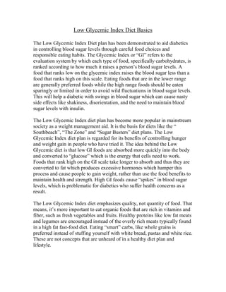 Low Glycemic Index Diet Basics

The Low Glycemic Index Diet plan has been demonstrated to aid diabetics
in controlling blood sugar levels through careful food choices and
responsible eating habits. The Glycemic Index or “GI” refers to the
evaluation system by which each type of food, specifically carbohydrates, is
ranked according to how much it raises a person’s blood sugar levels. A
food that ranks low on the glycemic index raises the blood sugar less than a
food that ranks high on this scale. Eating foods that are in the lower range
are generally preferred foods while the high range foods should be eaten
sparingly or limited in order to avoid wild fluctuations in blood sugar levels.
This will help a diabetic with swings in blood sugar which can cause nasty
side effects like shakiness, disorientation, and the need to maintain blood
sugar levels with insulin.

The Low Glycemic Index diet plan has become more popular in mainstream
society as a weight management aid. It is the basis for diets like the “
Southbeach”, “The Zone” and “Sugar Busters” diet plans. The Low
Glycemic Index diet plan is regarded for its benefits of controlling hunger
and weight gain in people who have tried it. The idea behind the Low
Glycemic diet is that low GI foods are absorbed more quickly into the body
and converted to “glucose” which is the energy that cells need to work.
Foods that rank high on the GI scale take longer to absorb and thus they are
converted to fat which produces excessive hormones which hamper this
process and cause people to gain weight, rather than use the food benefits to
maintain health and strength. High GI foods cause “spikes” in blood sugar
levels, which is problematic for diabetics who suffer health concerns as a
result.

The Low Glycemic Index diet emphasizes quality, not quantity of food. That
means, it’s more important to eat organic foods that are rich in vitamins and
fiber, such as fresh vegetables and fruits. Healthy proteins like low fat meats
and legumes are encouraged instead of the overly rich meats typically found
in a high fat fast-food diet. Eating “smart” carbs, like whole grains is
preferred instead of stuffing yourself with white bread, pastas and white rice.
These are not concepts that are unheard of in a healthy diet plan and
lifestyle.
 