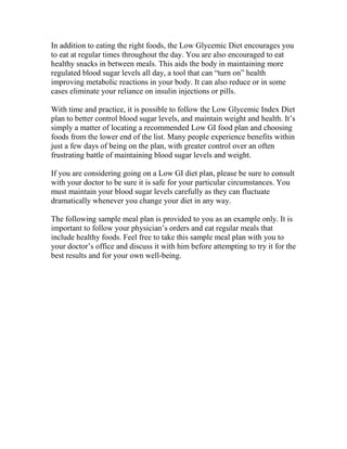 In addition to eating the right foods, the Low Glycemic Diet encourages you
to eat at regular times throughout the day. You are also encouraged to eat
healthy snacks in between meals. This aids the body in maintaining more
regulated blood sugar levels all day, a tool that can “turn on” health
improving metabolic reactions in your body. It can also reduce or in some
cases eliminate your reliance on insulin injections or pills.

With time and practice, it is possible to follow the Low Glycemic Index Diet
plan to better control blood sugar levels, and maintain weight and health. It’s
simply a matter of locating a recommended Low GI food plan and choosing
foods from the lower end of the list. Many people experience benefits within
just a few days of being on the plan, with greater control over an often
frustrating battle of maintaining blood sugar levels and weight.

If you are considering going on a Low GI diet plan, please be sure to consult
with your doctor to be sure it is safe for your particular circumstances. You
must maintain your blood sugar levels carefully as they can fluctuate
dramatically whenever you change your diet in any way.

The following sample meal plan is provided to you as an example only. It is
important to follow your physician’s orders and eat regular meals that
include healthy foods. Feel free to take this sample meal plan with you to
your doctor’s office and discuss it with him before attempting to try it for the
best results and for your own well-being.
 