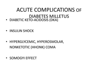 ACUTE COMPLICATIONS OF
             DIABETES MILLETUS
• DIABETIC KETO-ACIDOSIS (DKA)

• INSULIN SHOCK

• HYPERGLYCEMIC, HYPEROSMOLAR,
  NONKETOTIC (HHONK) COMA

• SOMOGYI EFFECT
 