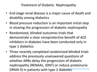 Treatment of Diabetic Nephropathy

• End stage renal disease is a major cause of death and
  disability among diabetics
• Blood pressure reduction is an important initial step
  in slowing the progression of diabetic nephropathy
• Randomized, blinded outcomes trials that
  demonstrate a clear renoprotective benefit of ACE
  inhibitors in diabetes have been conducted only in
  type 1 diabetics
• Three recently completed randomized blinded trials
  address the previously unanswered questions of
  whether ARBs delay the progression of diabetic
  nephropathy (RENAAL, IDNT) or reduce proteinuria
  (IRMA II) in patients with type 2 diabetes
                                         www.hypertensiononline.org
 