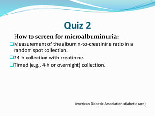 Quiz 2
How to screen for microalbuminuria:
Measurement of the albumin-to-creatinine ratio in a
random spot collection.
24-h collection with creatinine.
Timed (e.g., 4-h or overnight) collection.
American Diabetic Association (diabetic care)
 