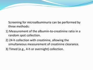 Screening for microalbuminuria can be performed by
three methods:
1) Measurement of the albumin-to-creatinine ratio in a
random spot collection.
2) 24-h collection with creatinine, allowing the
simultaneous measurement of creatinine clearance.
3) Timed (e.g., 4-h or overnight) collection.
 