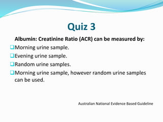 Quiz 3
Albumin: Creatinine Ratio (ACR) can be measured by:
Morning urine sample.
Evening urine sample.
Random urine samples.
Morning urine sample, however random urine samples
can be used.
Australian National Evidence Based Guideline
 