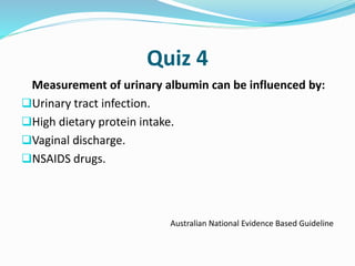 Quiz 4
Measurement of urinary albumin can be influenced by:
Urinary tract infection.
High dietary protein intake.
Vaginal discharge.
NSAIDS drugs.
Australian National Evidence Based Guideline
 