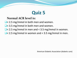 Quiz 5
Normal ACR level is:
< 2.5 mg/mmol in both men and women.
< 3.5 mg/mmol in both men and women.
< 2.5 mg/mmol in men and < 3.5 mg/mmol in women.
< 2.5 mg/mmol in women and < 3.5 mg/mmol in men.
American Diabetic Association (diabetic care)
 