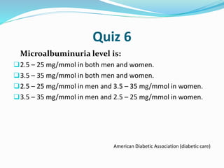 Quiz 6
Microalbuminuria level is:
2.5 – 25 mg/mmol in both men and women.
3.5 – 35 mg/mmol in both men and women.
2.5 – 25 mg/mmol in men and 3.5 – 35 mg/mmol in women.
3.5 – 35 mg/mmol in men and 2.5 – 25 mg/mmol in women.
American Diabetic Association (diabetic care)
 