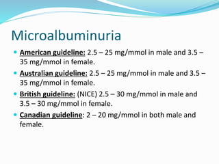 Microalbuminuria
 American guideline: 2.5 – 25 mg/mmol in male and 3.5 –
35 mg/mmol in female.
 Australian guideline: 2.5 – 25 mg/mmol in male and 3.5 –
35 mg/mmol in female.
 British guideline: (NICE) 2.5 – 30 mg/mmol in male and
3.5 – 30 mg/mmol in female.
 Canadian guideline: 2 – 20 mg/mmol in both male and
female.
 