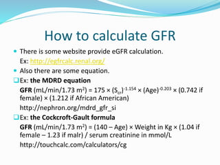 How to calculate GFR
 There is some website provide eGFR calculation.
Ex: http://egfrcalc.renal.org/
 Also there are some equation.
Ex: the MDRD equation
GFR (mL/min/1.73 m2) = 175 × (Scr)-1.154 × (Age)-0.203 × (0.742 if
female) × (1.212 if African American)
http://nephron.org/mdrd_gfr_si
Ex: the Cockcroft-Gault formula
GFR (mL/min/1.73 m2) = (140 – Age) × Weight in Kg × (1.04 if
female – 1.23 if malr) / serum creatinine in mmol/L
http://touchcalc.com/calculators/cg
 