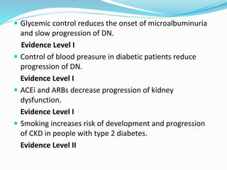  Glycemic control reduces the onset of microalbuminuria
and slow progression of DN.
Evidence Level I
 Control of blood preasure in diabetic patients reduce
progression of DN.
Evidence Level I
 ACEi and ARBs decrease progression of kidney
dysfunction.
Evidence Level I
 Smoking increases risk of development and progression
of CKD in people with type 2 diabetes.
Evidence Level II
 