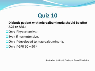 Quiz 10
Diabetic patient with microalbuminuria should be offer
ACE or ARB:
Only if hypertensive.
Even if normotensive.
Only if developed to macroalbuminuria.
Only if GFR 60 – 90 ٪
Australian National Evidence Based Guideline
 