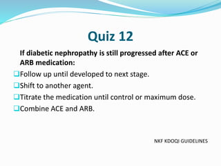 Quiz 12
If diabetic nephropathy is still progressed after ACE or
ARB medication:
Follow up until developed to next stage.
Shift to another agent.
Titrate the medication until control or maximum dose.
Combine ACE and ARB.
NKF KDOQI GUIDELINES
 
