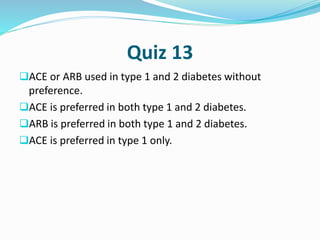 Quiz 13
ACE or ARB used in type 1 and 2 diabetes without
preference.
ACE is preferred in both type 1 and 2 diabetes.
ARB is preferred in both type 1 and 2 diabetes.
ACE is preferred in type 1 only.
 