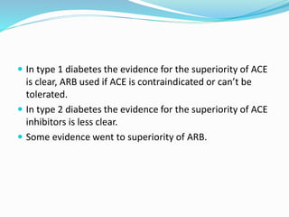  In type 1 diabetes the evidence for the superiority of ACE
is clear, ARB used if ACE is contraindicated or can’t be
tolerated.
 In type 2 diabetes the evidence for the superiority of ACE
inhibitors is less clear.
 Some evidence went to superiority of ARB.
 