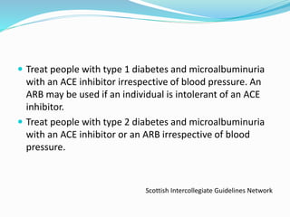  Treat people with type 1 diabetes and microalbuminuria
with an ACE inhibitor irrespective of blood pressure. An
ARB may be used if an individual is intolerant of an ACE
inhibitor.
 Treat people with type 2 diabetes and microalbuminuria
with an ACE inhibitor or an ARB irrespective of blood
pressure.
Scottish Intercollegiate Guidelines Network
 