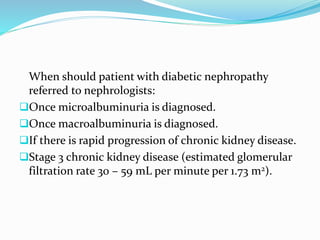 When should patient with diabetic nephropathy
referred to nephrologists:
Once microalbuminuria is diagnosed.
Once macroalbuminuria is diagnosed.
If there is rapid progression of chronic kidney disease.
Stage 3 chronic kidney disease (estimated glomerular
filtration rate 30 – 59 mL per minute per 1.73 m2).
 