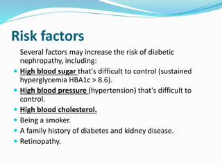 Risk factors
Several factors may increase the risk of diabetic
nephropathy, including:
 High blood sugar that's difficult to control (sustained
hyperglycemia HBA1c > 8.6).
 High blood pressure (hypertension) that's difficult to
control.
 High blood cholesterol.
 Being a smoker.
 A family history of diabetes and kidney disease.
 Retinopathy.
 