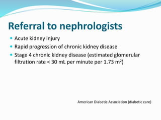 Referral to nephrologists
 Acute kidney injury
 Rapid progression of chronic kidney disease
 Stage 4 chronic kidney disease (estimated glomerular
filtration rate < 30 mL per minute per 1.73 m2)
American Diabetic Association (diabetic care)
 