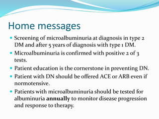 Home messages
 Screening of microalbuminuria at diagnosis in type 2
DM and after 5 years of diagnosis with type 1 DM.
 Microalbuminuria is confirmed with positive 2 of 3
tests.
 Patient education is the cornerstone in preventing DN.
 Patient with DN should be offered ACE or ARB even if
normotensive.
 Patients with microalbuminuria should be tested for
albuminuria annually to monitor disease progression
and response to therapy.
 