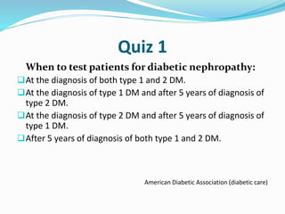Quiz 1
When to test patients for diabetic nephropathy:
At the diagnosis of both type 1 and 2 DM.
At the diagnosis of type 1 DM and after 5 years of diagnosis of
type 2 DM.
At the diagnosis of type 2 DM and after 5 years of diagnosis of
type 1 DM.
After 5 years of diagnosis of both type 1 and 2 DM.
American Diabetic Association (diabetic care)
 