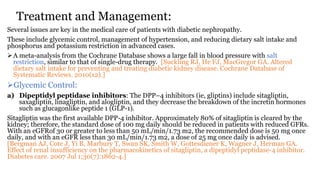 Treatment and Management:
Several issues are key in the medical care of patients with diabetic nephropathy.
These include glycemic control, management of hypertension, and reducing dietary salt intake and
phosphorus and potassium restriction in advanced cases.
A meta-analysis from the Cochrane Database shows a large fall in blood pressure with salt
restriction, similar to that of single-drug therapy. [Suckling RJ, He FJ, MacGregor GA. Altered
dietary salt intake for preventing and treating diabetic kidney disease. Cochrane Database of
Systematic Reviews. 2010(12).]
Glycemic Control:
a) Dipeptidyl peptidase inhibitors: The DPP–4 inhibitors (ie, gliptins) include sitagliptin,
saxagliptin, linagliptin, and alogliptin, and they decrease the breakdown of the incretin hormones
such as glucagonlike peptide 1 (GLP-1).
Sitagliptin was the first available DPP-4 inhibitor. Approximately 80% of sitagliptin is cleared by the
kidney; therefore, the standard dose of 100 mg daily should be reduced in patients with reduced GFRs.
With an eGFRof 30 or greater to less than 50 mL/min/1.73 m2, the recommended dose is 50 mg once
daily, and with an eGFR less than 30 mL/min/1.73 m2, a dose of 25 mg once daily is advised.
[Bergman AJ, Cote J, Yi B, Marbury T, Swan SK, Smith W, Gottesdiener K, Wagner J, Herman GA.
Effect of renal insufficiency on the pharmacokinetics of sitagliptin, a dipeptidyl peptidase-4 inhibitor.
Diabetes care. 2007 Jul 1;30(7):1862-4.]
 