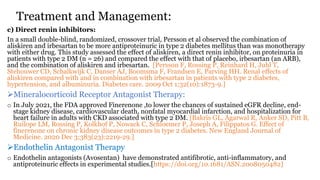 Treatment and Management:
c) Direct renin inhibitors:
In a small double-blind, randomized, crossover trial, Persson et al observed the combination of
aliskiren and irbesartan to be more antiproteinuric in type 2 diabetes mellitus than was monotherapy
with either drug. This study assessed the effect of aliskiren, a direct renin inhibitor, on proteinuria in
patients with type 2 DM (n = 26) and compared the effect with that of placebo, irbesartan (an ARB),
and the combination of aliskiren and irbesartan. [Persson F, Rossing P, Reinhard H, Juhl T,
Stehouwer CD, Schalkwijk C, Danser AJ, Boomsma F, Frandsen E, Parving HH. Renal effects of
aliskiren compared with and in combination with irbesartan in patients with type 2 diabetes,
hypertension, and albuminuria. Diabetes care. 2009 Oct 1;32(10):1873-9.]
Mineralocorticoid Receptor Antagonist Therapy:
o In July 2021, the FDA approved Finerenone ,to lower the chances of sustained eGFR decline, end-
stage kidney disease, cardiovascular death, nonfatal myocardial infarction, and hospitalization for
heart failure in adults with CKD associated with type 2 DM. [Bakris GL, Agarwal R, Anker SD, Pitt B,
Ruilope LM, Rossing P, Kolkhof P, Nowack C, Schloemer P, Joseph A, Filippatos G. Effect of
finerenone on chronic kidney disease outcomes in type 2 diabetes. New England Journal of
Medicine. 2020 Dec 3;383(23):2219-29.]
Endothelin Antagonist Therapy
o Endothelin antagonists (Avosentan) have demonstrated antifibrotic, anti-inflammatory, and
antiproteinuric effects in experimental studies.[https://doi.org/10.1681/ASN.2008050482]
 