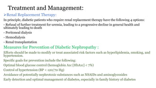 Treatment and Management:
Renal Replacement Therapy:
In principle, diabetic patients who require renal replacement therapy have the following 4 options:
- Refusal of further treatment for uremia, leading to a progressive decline in general health and
ultimately leading to death
- Peritoneal dialysis
- Hemodialysis
- Renal transplantation
Measures for Prevention of Diabetic Nephropathy :
Efforts should be made to modify or treat associated risk factors such as hyperlipidemia, smoking, and
hypertension.
Specific goals for prevention include the following:
Optimal blood glucose control (hemoglobin A1c [HbA1c] < 7%)
Control of hypertension (BP < 120/70 Hg)
Avoidance of potentially nephrotoxic substances such as NSAIDs and aminoglycosides
Early detection and optimal management of diabetes, especially in family history of diabetes
 