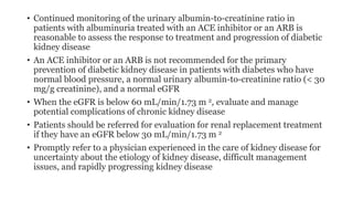 • Continued monitoring of the urinary albumin-to-creatinine ratio in
patients with albuminuria treated with an ACE inhibitor or an ARB is
reasonable to assess the response to treatment and progression of diabetic
kidney disease
• An ACE inhibitor or an ARB is not recommended for the primary
prevention of diabetic kidney disease in patients with diabetes who have
normal blood pressure, a normal urinary albumin-to-creatinine ratio (< 30
mg/g creatinine), and a normal eGFR
• When the eGFR is below 60 mL/min/1.73 m 2, evaluate and manage
potential complications of chronic kidney disease
• Patients should be referred for evaluation for renal replacement treatment
if they have an eGFR below 30 mL/min/1.73 m 2
• Promptly refer to a physician experienced in the care of kidney disease for
uncertainty about the etiology of kidney disease, difficult management
issues, and rapidly progressing kidney disease
 