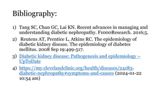 Bibliography:
1) Tang SC, Chan GC, Lai KN. Recent advances in managing and
understanding diabetic nephropathy. F1000Research. 2016;5.
2) Reutens AT, Prentice L, Atkins RC. The epidemiology of
diabetic kidney disease. The epidemiology of diabetes
mellitus. 2008 Sep 19:499-517.
3) Diabetic kidney disease: Pathogenesis and epidemiology –
UpToDate
4) https://my.clevelandclinic.org/health/diseases/24183-
diabetic-nephropathy#symptoms-and-causes (2024-01-22
10:54 am)
 