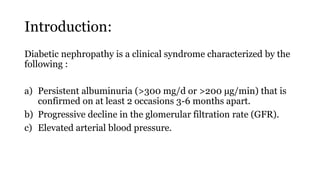 Introduction:
Diabetic nephropathy is a clinical syndrome characterized by the
following :
a) Persistent albuminuria (>300 mg/d or >200 μg/min) that is
confirmed on at least 2 occasions 3-6 months apart.
b) Progressive decline in the glomerular filtration rate (GFR).
c) Elevated arterial blood pressure.
 