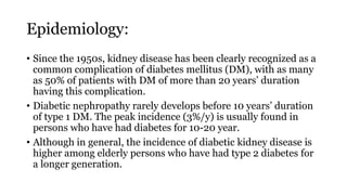 Epidemiology:
• Since the 1950s, kidney disease has been clearly recognized as a
common complication of diabetes mellitus (DM), with as many
as 50% of patients with DM of more than 20 years’ duration
having this complication.
• Diabetic nephropathy rarely develops before 10 years’ duration
of type 1 DM. The peak incidence (3%/y) is usually found in
persons who have had diabetes for 10-20 year.
• Although in general, the incidence of diabetic kidney disease is
higher among elderly persons who have had type 2 diabetes for
a longer generation.
 