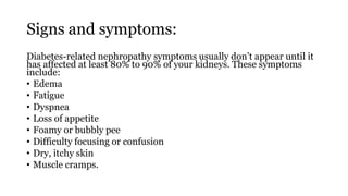 Signs and symptoms:
Diabetes-related nephropathy symptoms usually don’t appear until it
has affected at least 80% to 90% of your kidneys. These symptoms
include:
• Edema
• Fatigue
• Dyspnea
• Loss of appetite
• Foamy or bubbly pee
• Difficulty focusing or confusion
• Dry, itchy skin
• Muscle cramps.
 