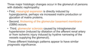 Three major histologic changes occur in the glomeruli of persons
with diabetic nephropathy:
• First, mesangial expansion is directly induced by
hyperglycemia, perhaps via increased matrix production or
glycation of matrix proteins.
• Second, thickening of the glomerular basement membrane
(GBM) occurs.
• Third, glomerular sclerosis caused by intraglomerular
hypertension (induced by dilatation of the afferent renal artery
or from ischemic injury induced by hyaline narrowing of the
vessels supplying the glomeruli).
These different histologic patterns appear to have similar
prognostic significance.
 
