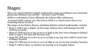Stages:
There are certain diabetes-related nephropathy stages according to your estimated
glomerular filtration rate (eGFR) – ml/min/1.73m2 of BSA.
eGFR is a calculation of how efficiently the kidneys filter substances.
A normal eGFR is about 100. The lowest eGFR is 0, which means there is no
remaining kidney function.
The stages of any kidney disease, including diabetes-related nephropathy, include:
• Stage I: GFR is 90 or higher, At this stage, kidneys have mild damage but still
function normally.
• Stage II: GFR may be as low as 60 or as high as 89, have more damage to kidneys
than in stage I, but they still function well.
• Stage III: GFR may be as low as 30 or as high as 59, may have mild or severe loss
of kidney function.
• Stage IV: GFR may be as low as 15 or as high as 29, severe loss of kidney function.
• Stage V: GFR is below 15, kidneys are nearing or at complete failure
 