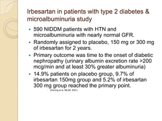 Irbesartan in patients with type 2 diabetes &
microalbuminuria study
 590 NIDDM patients with HTN and
microalbuminuria with nearly normal GFR.
 Randomly assigned to placebo, 150 mg or 300 mg
of irbesartan for 2 years.
 Primary outcome was time to the onset of diabetic
nephropathy (urinary albumin excretion rate >200
mcg/min and at least 30% greater albuminuria)
 14.9% patients on placebo group, 9.7% of
irbesartan 150mg group and 5.2% of irbesartan
300 mg group reached the primary point.
 (Parving et al, NEJM, 2001)
 