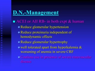 D.N.-Management
 ACEI or AII RB- in both expt & human
Reduce glomerular hypertension
Reduce proteinuria independent of
hemodynamic effects
Reduce glomerular hypertrophy
well tolerated apart from hyperkalemia &
worsening of anemia in severe CRF
Cautious use in presence of severe renovascular
disease
 