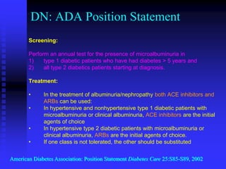 DN: ADA Position Statement
Screening:
Perform an annual test for the presence of microalbuminuria in
1) type 1 diabetic patients who have had diabetes > 5 years and
2) all type 2 diabetics patients starting at diagnosis.
Treatment:
• In the treatment of albuminuria/nephropathy both ACE inhibitors and
ARBs can be used:
• In hypertensive and nonhypertensive type 1 diabetic patients with
microalbuminuria or clinical albuminuria, ACE inhibitors are the initial
agents of choice
• In hypertensive type 2 diabetic patients with microalbuminuria or
clinical albuminuria, ARBs are the initial agents of choice.
• If one class is not tolerated, the other should be substituted
American Diabetes Association: Position Statement Diabetes Care 25:S85-S89, 2002
 