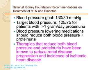 National Kidney Foundation Recommendations on
Treatment of HTN and Diabetes
 Blood pressure goal: 130/80 mmHg
 Target blood pressure: 125/75 for
patients with >1 gram/day proteinuria
 Blood pressure lowering medications
should reduce both blood pressure +
proteinuria
 Therapies that reduce both blood
pressure and proteinuria have been
known to reduce renal disease
progression and incidence of ischemic
heart disease
Bakris GL, et al. Am J Kidney Dis.
2000;36(3):646-661.
 