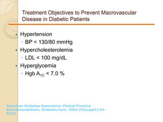 Treatment Objectives to Prevent Macrovascular
Disease in Diabetic Patients
 Hypertension
◦ BP < 130/80 mmHg
 Hypercholesterolemia
◦ LDL < 100 mg/dL
 Hyperglycemia
◦ Hgb A1C < 7.0 %
American Diabetes Association Clinical Practice
Recommendations. Diabetes Care. 2001;24(suppl1):S1-
S133.
 