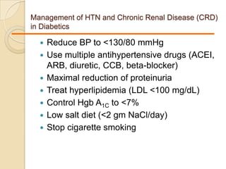 Management of HTN and Chronic Renal Disease (CRD)
in Diabetics
 Reduce BP to <130/80 mmHg
 Use multiple antihypertensive drugs (ACEI,
ARB, diuretic, CCB, beta-blocker)
 Maximal reduction of proteinuria
 Treat hyperlipidemia (LDL <100 mg/dL)
 Control Hgb A1C to <7%
 Low salt diet (<2 gm NaCl/day)
 Stop cigarette smoking
 