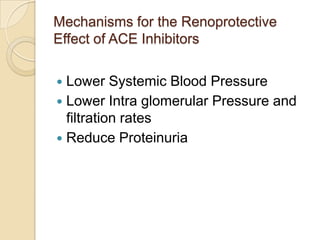 Mechanisms for the Renoprotective
Effect of ACE Inhibitors
 Lower Systemic Blood Pressure
 Lower Intra glomerular Pressure and
filtration rates
 Reduce Proteinuria
 